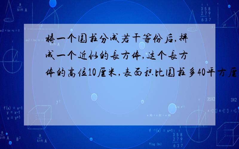 将一个圆柱分成若干等份后,拼成一个近似的长方体,这个长方体的高位10厘米,表面积比圆柱多40平方厘米,柱的体积是（）里立方厘米.