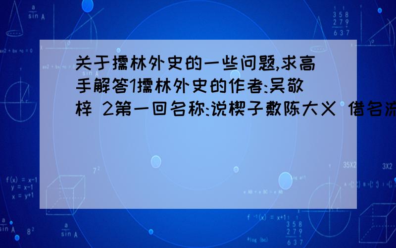 关于儒林外史的一些问题,求高手解答1儒林外史的作者:吴敬梓 2第一回名称:说楔子敷陈大义 借名流隐括全文 3共多少回:56 4作者是 什么时代的人:清朝 5介绍作者 7综述全书大意 8作者当时的时