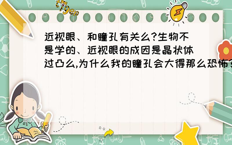 近视眼、和瞳孔有关么?生物不是学的、近视眼的成因是晶状体过凸么,为什么我的瞳孔会大得那么恐怖?