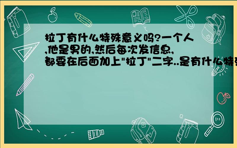 拉丁有什么特殊意义吗?一个人,他是男的,然后每次发信息,都要在后面加上