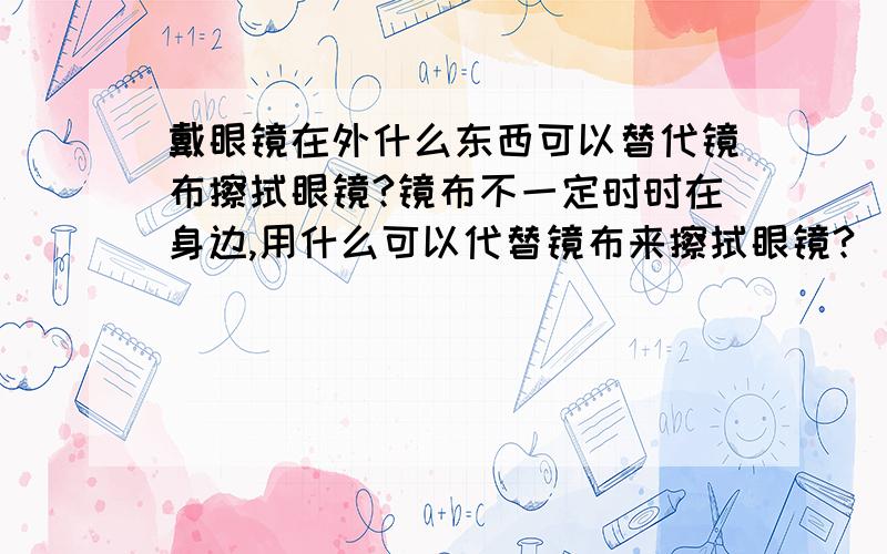 戴眼镜在外什么东西可以替代镜布擦拭眼镜?镜布不一定时时在身边,用什么可以代替镜布来擦拭眼镜?