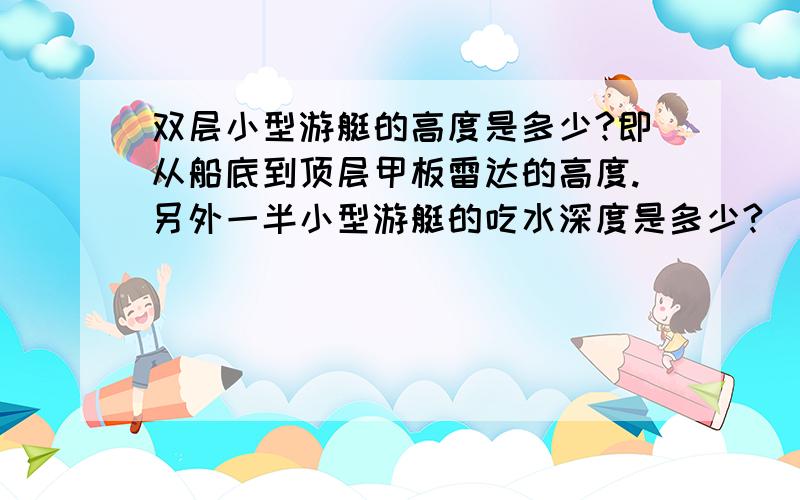 双层小型游艇的高度是多少?即从船底到顶层甲板雷达的高度.另外一半小型游艇的吃水深度是多少?