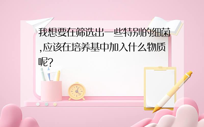 我想要在筛选出一些特别的细菌,应该在培养基中加入什么物质呢?