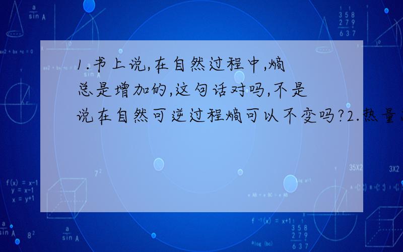 1.书上说,在自然过程中,熵总是增加的,这句话对吗,不是说在自然可逆过程熵可以不变吗?2.热量总是从分子平均动能大的物体传给分子平均动能小的物体,这句话为什么也对,热量不是可以从低