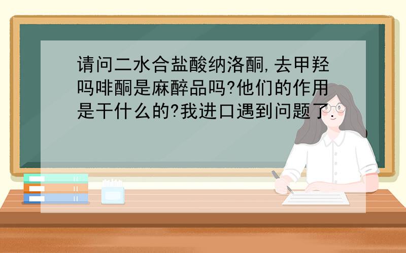 请问二水合盐酸纳洛酮,去甲羟吗啡酮是麻醉品吗?他们的作用是干什么的?我进口遇到问题了.