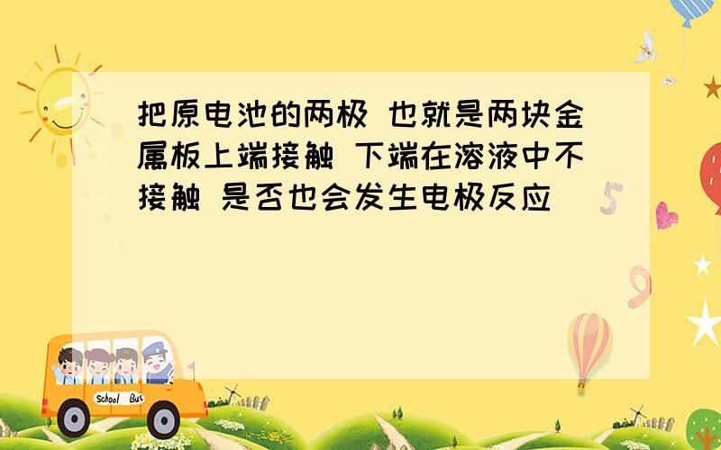 把原电池的两极 也就是两块金属板上端接触 下端在溶液中不接触 是否也会发生电极反应