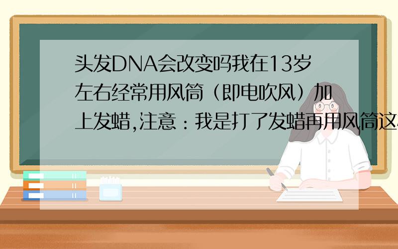 头发DNA会改变吗我在13岁左右经常用风筒（即电吹风）加上发蜡,注意：我是打了发蜡再用风筒这样加热发蜡会改变头发DNA吗?家人都没卷发,就我把头发这样搞过后就这样了,现在过了4年了头发