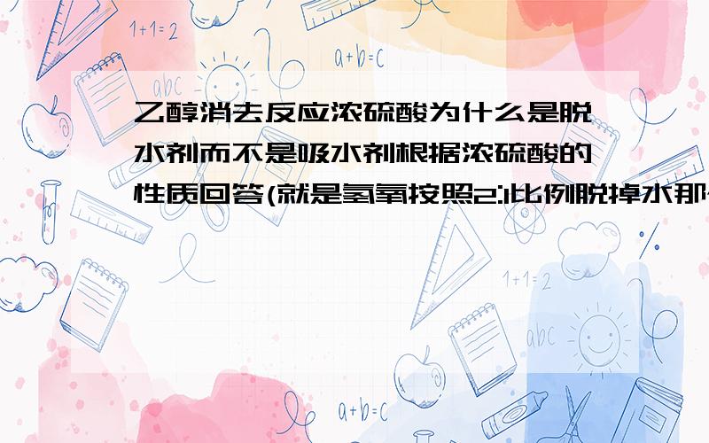 乙醇消去反应浓硫酸为什么是脱水剂而不是吸水剂根据浓硫酸的性质回答(就是氢氧按照2:1比例脱掉水那个)谢啦!各位,我明天就用啦!急急急!