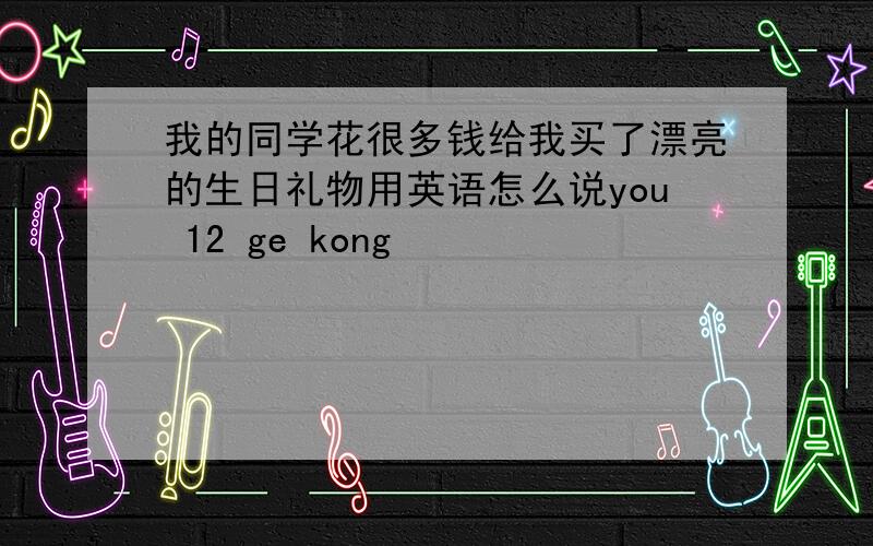 我的同学花很多钱给我买了漂亮的生日礼物用英语怎么说you 12 ge kong