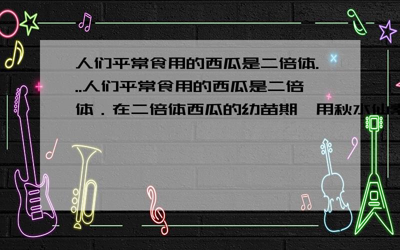 人们平常食用的西瓜是二倍体...人们平常食用的西瓜是二倍体．在二倍体西瓜的幼苗期,用秋水仙素处理,可以得到四倍体植株．然后,用四倍体植株作母本,用四倍体植株作父本,进行杂交,得到