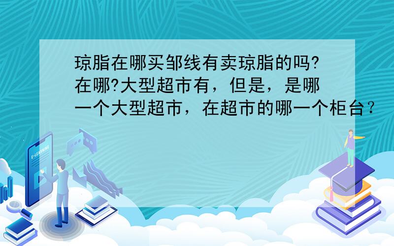 琼脂在哪买邹线有卖琼脂的吗?在哪?大型超市有，但是，是哪一个大型超市，在超市的哪一个柜台？