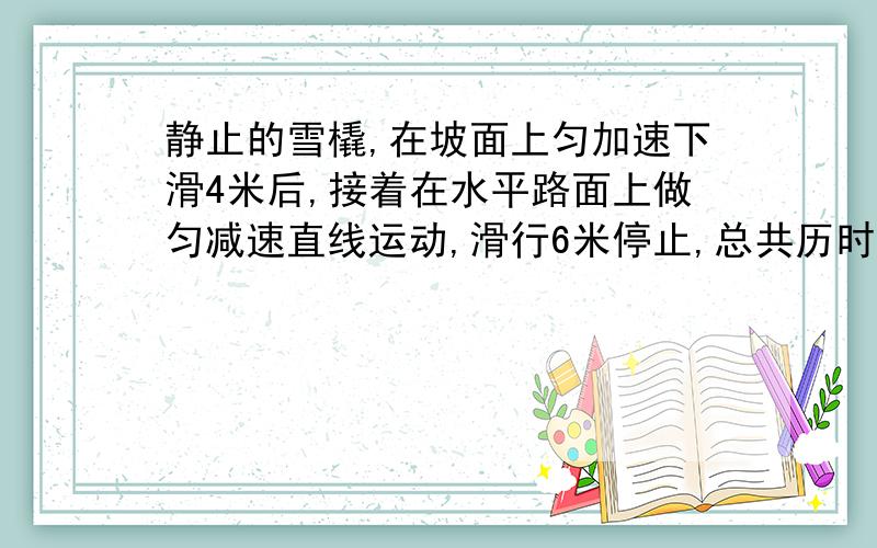 静止的雪橇,在坡面上匀加速下滑4米后,接着在水平路面上做匀减速直线运动,滑行6米停止,总共历时10秒,雪橇全程的平均速度?全程的最大速度?在坡面上匀加速时的加速度?