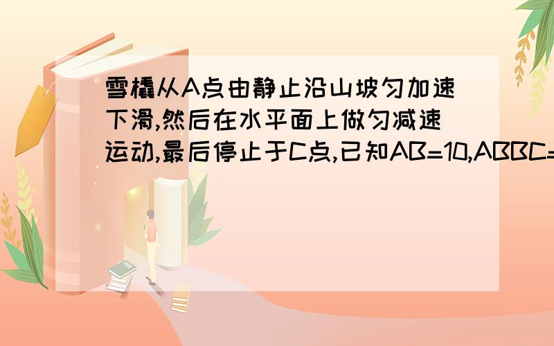 雪橇从A点由静止沿山坡匀加速下滑,然后在水平面上做匀减速运动,最后停止于C点,已知AB=10,ABBC=20从A到B共用时5秒,求雪橇在AB和BC运动中的速度