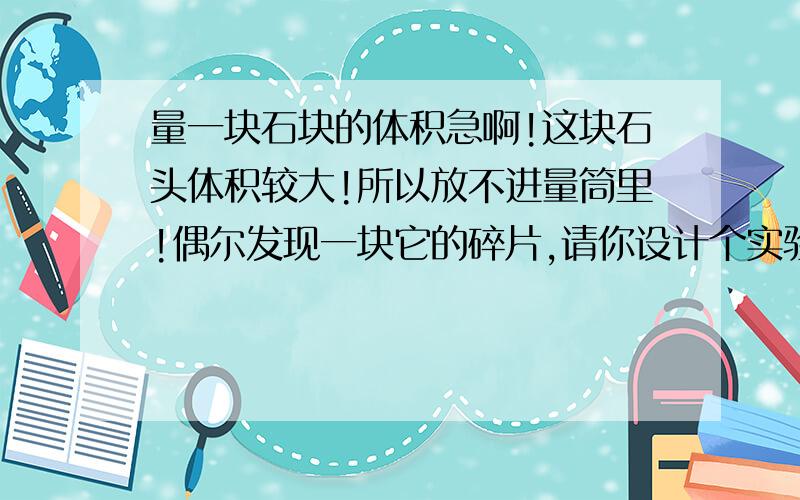 量一块石块的体积急啊!这块石头体积较大!所以放不进量筒里!偶尔发现一块它的碎片,请你设计个实验,利用天平和量筒,水,细线等测出该石块的体积.这是一道科学题!各路英雄豪杰!