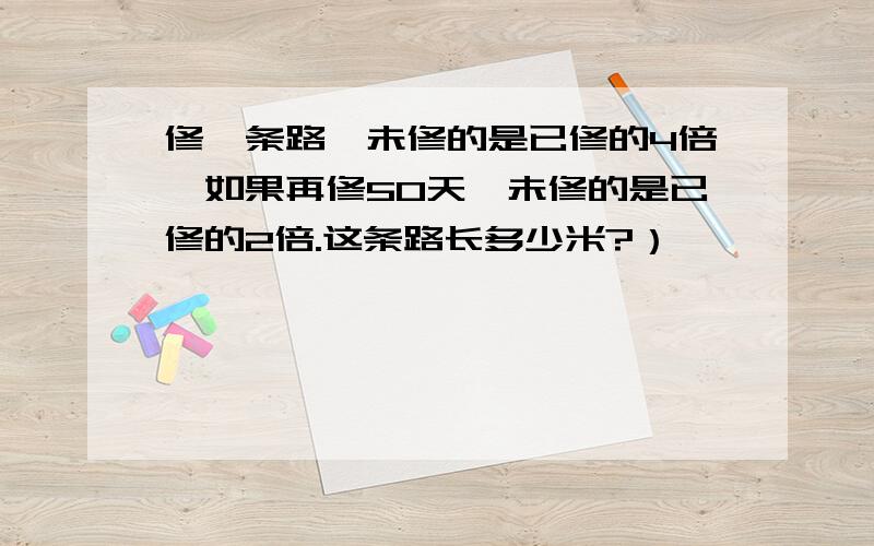 修一条路,未修的是已修的4倍,如果再修50天,未修的是已修的2倍.这条路长多少米?）