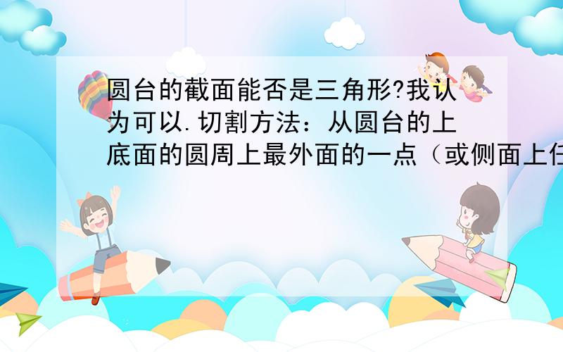 圆台的截面能否是三角形?我认为可以.切割方法：从圆台的上底面的圆周上最外面的一点（或侧面上任意一点）垂直向下切,可以得到一个三角形.标准说法：取圆台的上底面的圆周上一点（或