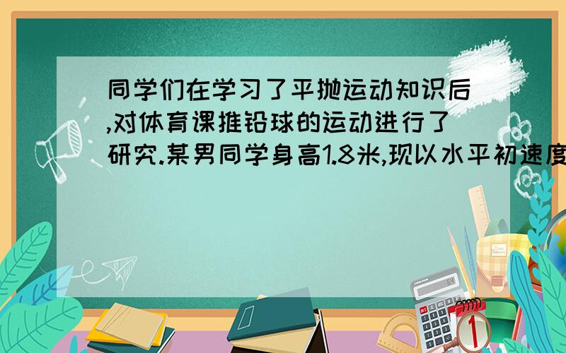 同学们在学习了平抛运动知识后,对体育课推铅球的运动进行了研究.某男同学身高1.8米,现以水平初速度把铅球平推出去,测得他推铅球成绩是3.6根号3米：若把球的运动看成是平抛运动,球平推