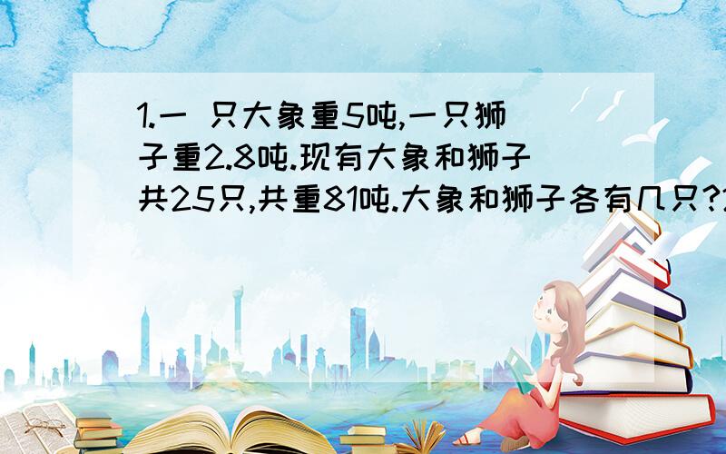 1.一 只大象重5吨,一只狮子重2.8吨.现有大象和狮子共25只,共重81吨.大象和狮子各有几只?2.体积是1立方厘米的正方体小木块有24个,用这些小木块可拼成几种不同的长方体?（要求棱长不是1厘米