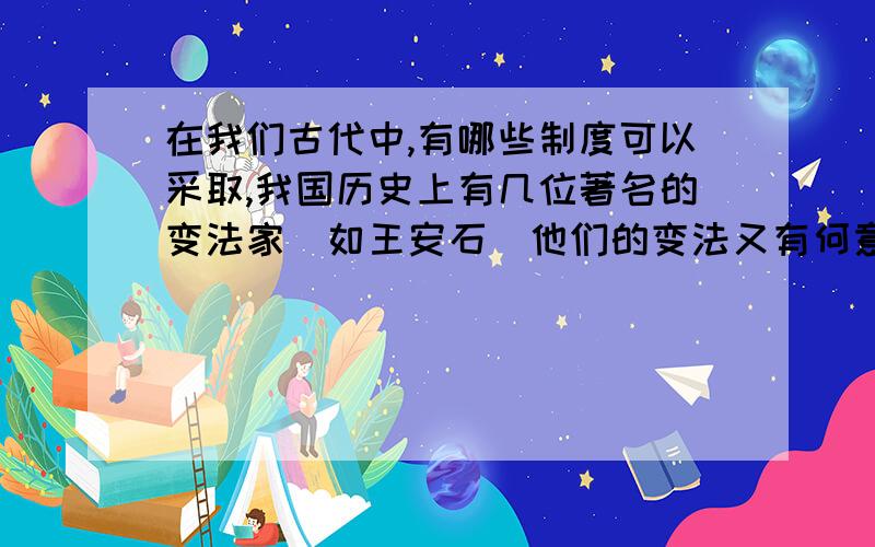 在我们古代中,有哪些制度可以采取,我国历史上有几位著名的变法家（如王安石）他们的变法又有何意义?