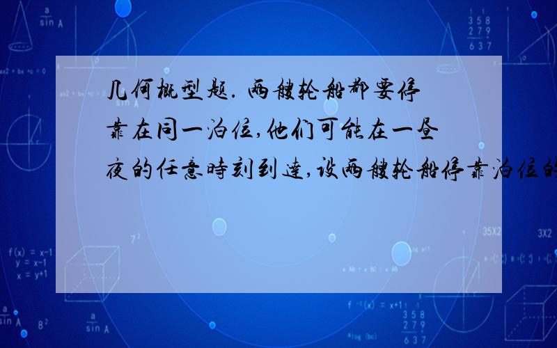 几何概型题. 两艘轮船都要停靠在同一泊位,他们可能在一昼夜的任意时刻到达,设两艘轮船停靠泊位的时间分别为2小时和4小时,求有一艘轮船靠泊位时必须等待一段时间的概率. 要详细说明怎