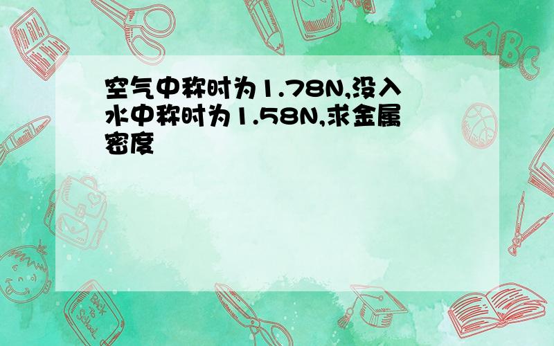 空气中称时为1.78N,没入水中称时为1.58N,求金属密度