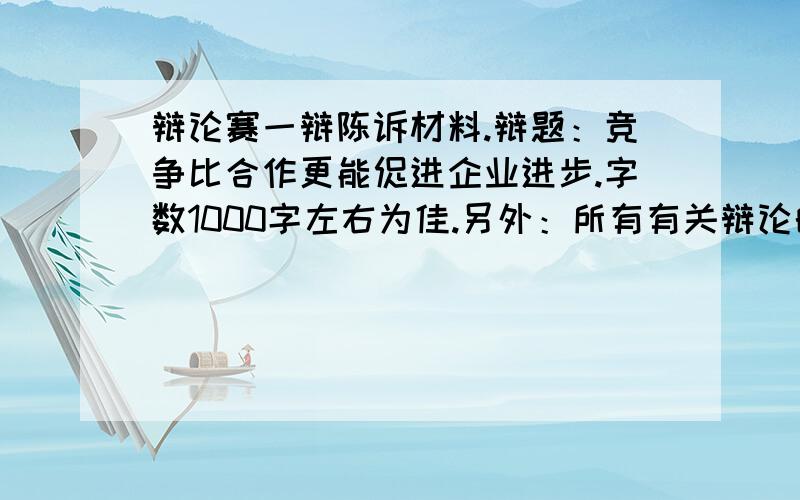 辩论赛一辩陈诉材料.辩题：竞争比合作更能促进企业进步.字数1000字左右为佳.另外：所有有关辩论的材料也急需,最好能推荐有关视频或者完整的辩论赛语录.有好的例子也非常欢迎.