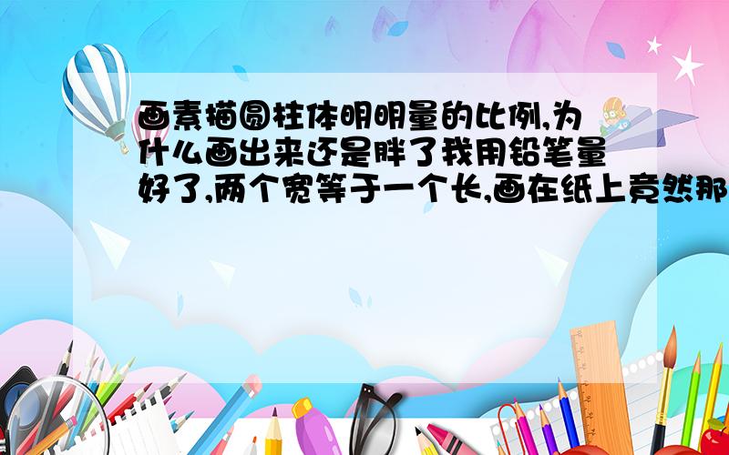 画素描圆柱体明明量的比例,为什么画出来还是胖了我用铅笔量好了,两个宽等于一个长,画在纸上竟然那么宽.再量,但是就是不对,活见鬼了!