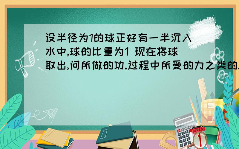 设半径为1的球正好有一半沉入水中,球的比重为1 现在将球取出,问所做的功.过程中所受的力之类的.