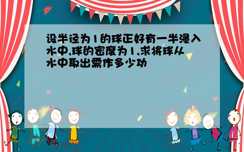 设半径为1的球正好有一半浸入水中,球的密度为1,求将球从水中取出需作多少功