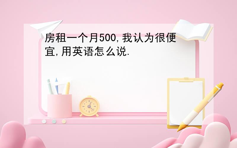 房租一个月500,我认为很便宜,用英语怎么说.