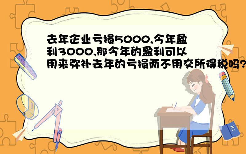 去年企业亏损5000,今年盈利3000,那今年的盈利可以用来弥补去年的亏损而不用交所得税吗?如果今年盈利6000,如果要交所得税,可不可以扣除去年的亏损只交剩余部分的所得税?