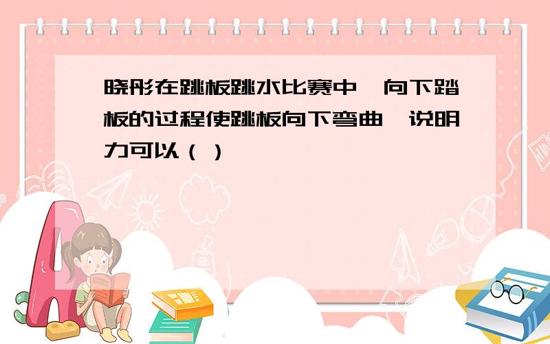 晓彤在跳板跳水比赛中,向下踏板的过程使跳板向下弯曲,说明力可以（）