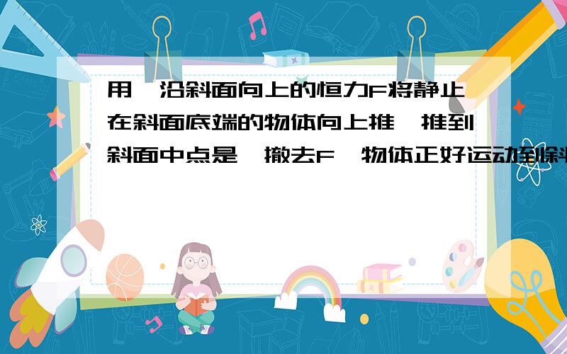 用一沿斜面向上的恒力F将静止在斜面底端的物体向上推,推到斜面中点是,撤去F,物体正好运动到斜面顶端并开始返回.在此情况下,物体从底端到顶端所需时间为t,从顶端滑到底端所需时间也为t