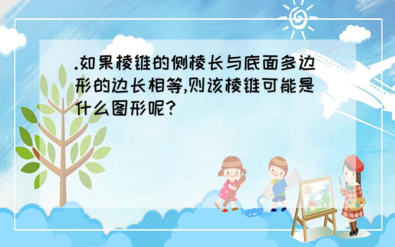 .如果棱锥的侧棱长与底面多边形的边长相等,则该棱锥可能是什么图形呢?