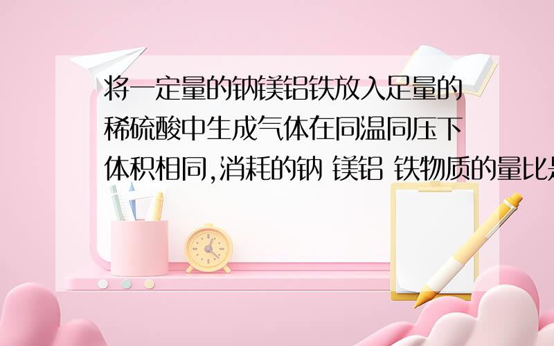 将一定量的钠镁铝铁放入足量的稀硫酸中生成气体在同温同压下体积相同,消耗的钠 镁铝 铁物质的量比是加解析