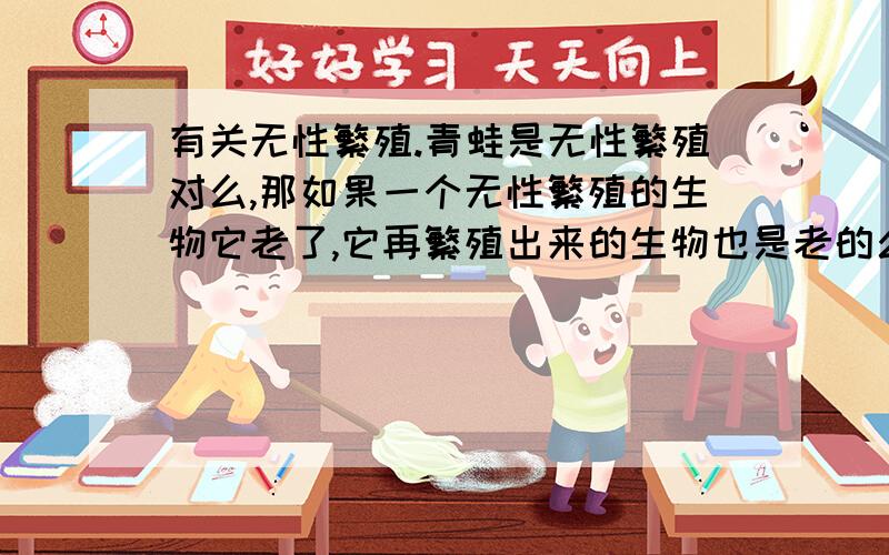 有关无性繁殖.青蛙是无性繁殖对么,那如果一个无性繁殖的生物它老了,它再繁殖出来的生物也是老的么