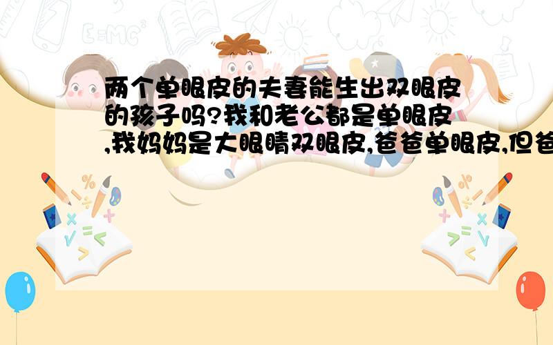 两个单眼皮的夫妻能生出双眼皮的孩子吗?我和老公都是单眼皮,我妈妈是大眼睛双眼皮,爸爸单眼皮,但爸爸家族中双眼皮的人很多；我老公父母是单眼皮,但他的家族中双眼皮的人也很多.呵呵,