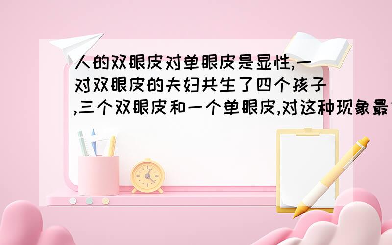 人的双眼皮对单眼皮是显性,一对双眼皮的夫妇共生了四个孩子,三个双眼皮和一个单眼皮,对这种现象最好的解释是（　　）A．3：1符合基因的分解规律B．基因不能自由组合而产生了相当大的