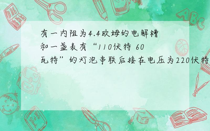 有一内阻为4.4欧姆的电解槽和一盏表有“110伏特 60瓦特”的灯泡串联后接在电压为220伏特的有一内阻为4.4欧姆的电解槽和一盏表有“110伏特  60瓦特”的灯泡串联后接在电压为220伏特的直流电