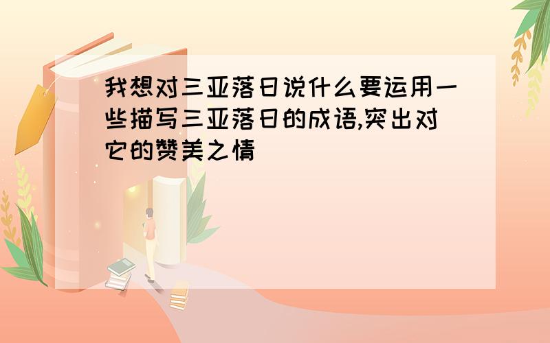 我想对三亚落日说什么要运用一些描写三亚落日的成语,突出对它的赞美之情