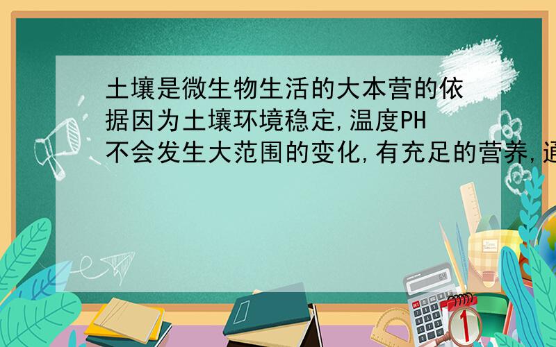 土壤是微生物生活的大本营的依据因为土壤环境稳定,温度PH不会发生大范围的变化,有充足的营养,通气性良好,隔绝了阳光,微生物不会因为紫外线的照射死亡.等等