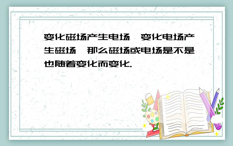 变化磁场产生电场,变化电场产生磁场,那么磁场或电场是不是也随着变化而变化.