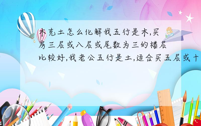 木克土怎么化解我五行是木,买房三层或八层或尾数为三的楼层比较好,我老公五行是土,适合买五层或十层,我看风水上说,木克土,我想问一下,怎么化解?还有买房像这种情况该怎么买?非常感谢.