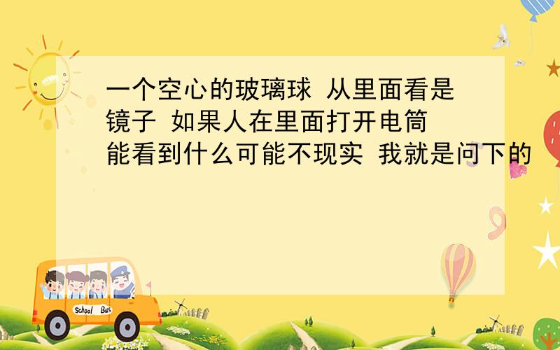 一个空心的玻璃球 从里面看是镜子 如果人在里面打开电筒 能看到什么可能不现实 我就是问下的