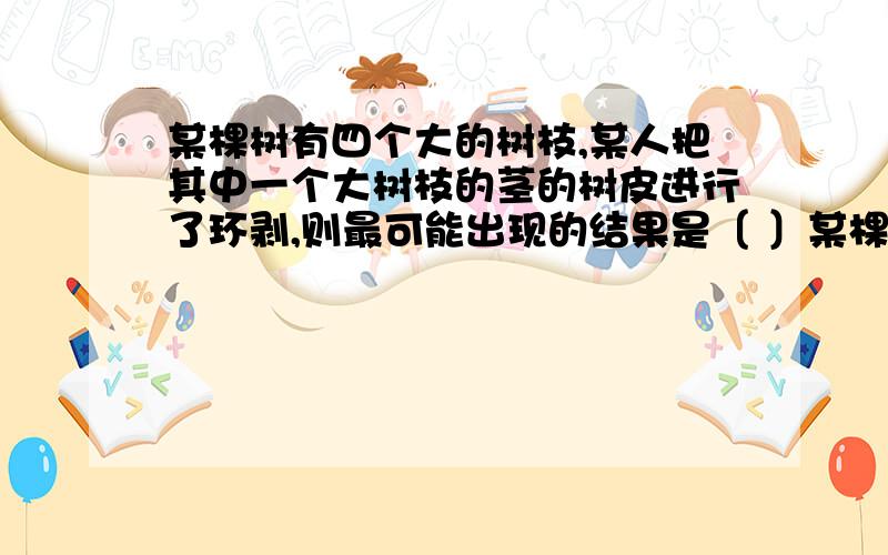 某棵树有四个大的树枝,某人把其中一个大树枝的茎的树皮进行了环剥,则最可能出现的结果是〔 〕某棵树有四个大的树枝,若把其中一个大树枝的茎的树皮进行了环剥,则最可能出现的结果是