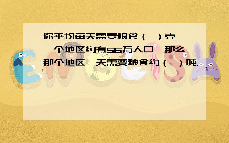 你平均每天需要粮食（ ）克,一个地区约有56万人口,那么那个地区一天需要粮食约（ ）吨.