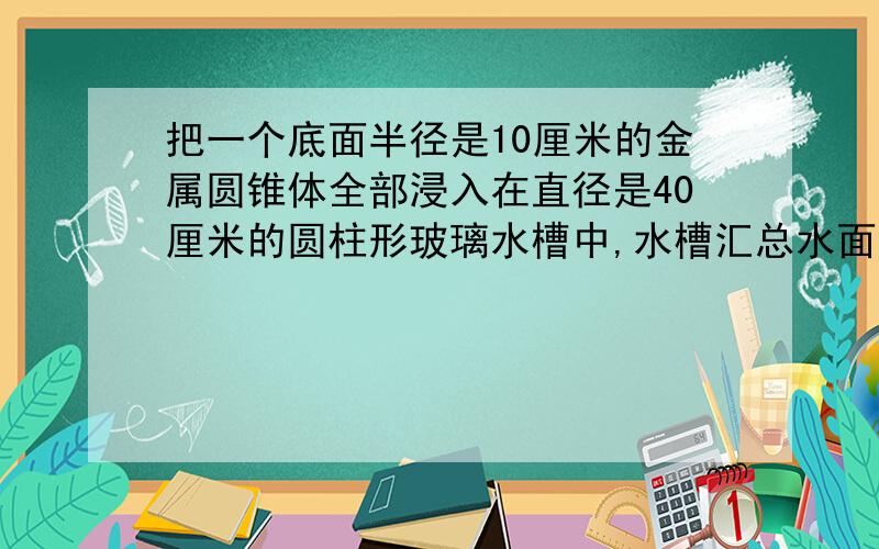 把一个底面半径是10厘米的金属圆锥体全部浸入在直径是40厘米的圆柱形玻璃水槽中,水槽汇总水面比原来升高1.5厘米,问这个金属圆锥体的高是