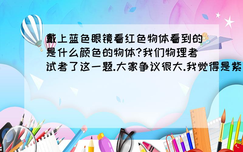 戴上蓝色眼镜看红色物体看到的是什么颜色的物体?我们物理考试考了这一题.大家争议很大.我觉得是紫色的.可是好多人都说是黑色的.我想知道到底是什么颜色的!速速回答 .最好说明理由哦!