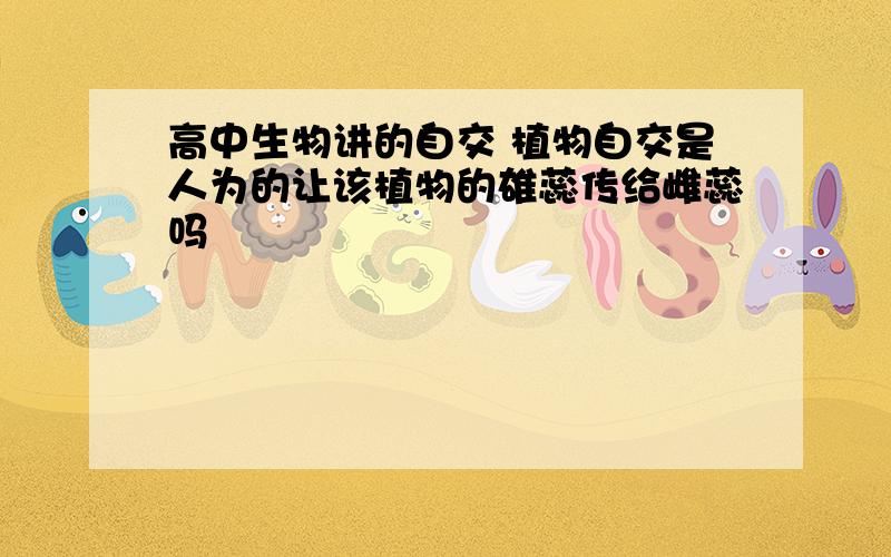 高中生物讲的自交 植物自交是人为的让该植物的雄蕊传给雌蕊吗