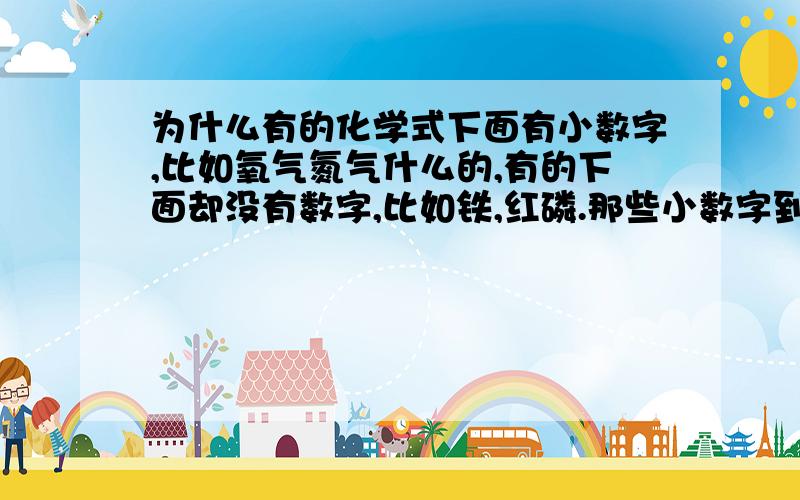 为什么有的化学式下面有小数字,比如氧气氮气什么的,有的下面却没有数字,比如铁,红磷.那些小数字到底是什么呀,怎样判断用不用写,要写的话又是写多少?